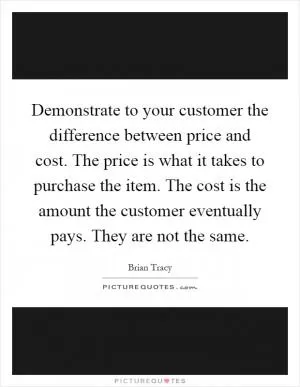 Demonstrate to your customer the difference between price and cost. The price is what it takes to purchase the item. The cost is the amount the customer eventually pays. They are not the same Picture Quote #1