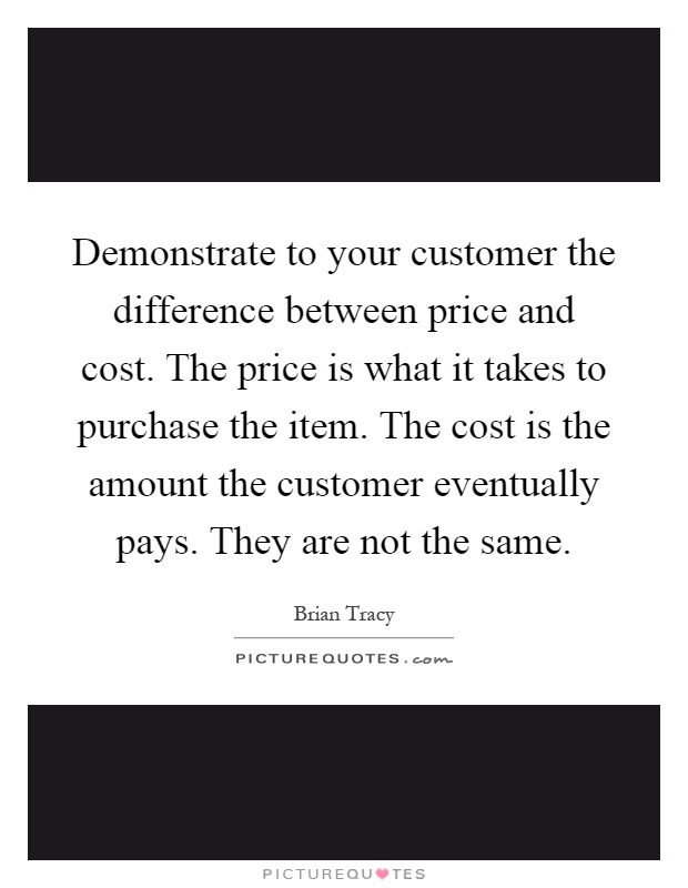 Demonstrate to your customer the difference between price and cost. The price is what it takes to purchase the item. The cost is the amount the customer eventually pays. They are not the same Picture Quote #1