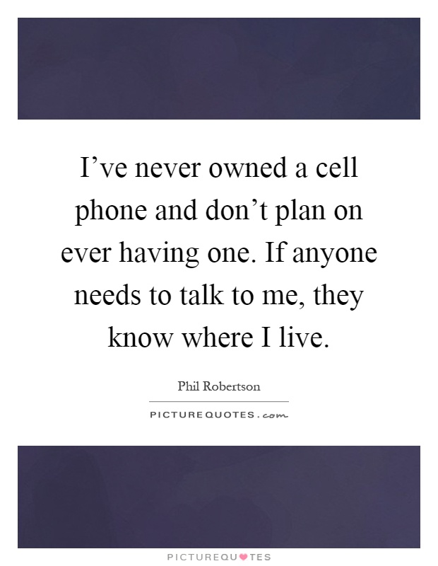 I've never owned a cell phone and don't plan on ever having one. If anyone needs to talk to me, they know where I live Picture Quote #1