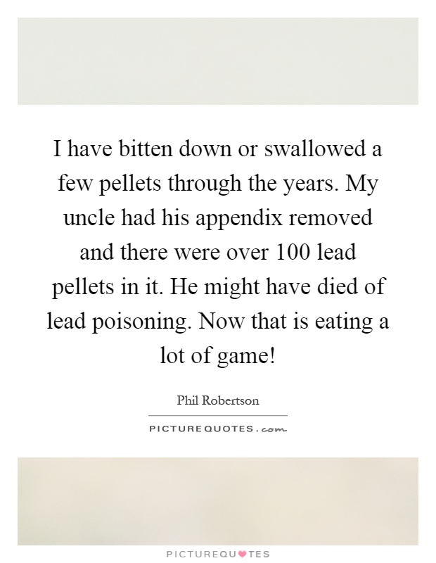 I have bitten down or swallowed a few pellets through the years. My uncle had his appendix removed and there were over 100 lead pellets in it. He might have died of lead poisoning. Now that is eating a lot of game! Picture Quote #1