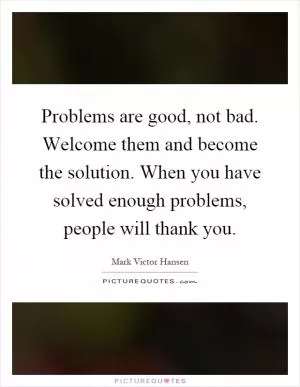 Problems are good, not bad. Welcome them and become the solution. When you have solved enough problems, people will thank you Picture Quote #1