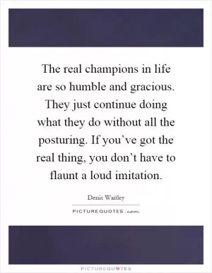 The real champions in life are so humble and gracious. They just continue doing what they do without all the posturing. If you’ve got the real thing, you don’t have to flaunt a loud imitation Picture Quote #1