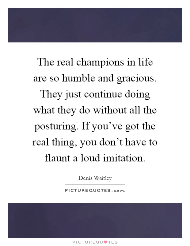 The real champions in life are so humble and gracious. They just continue doing what they do without all the posturing. If you've got the real thing, you don't have to flaunt a loud imitation Picture Quote #1
