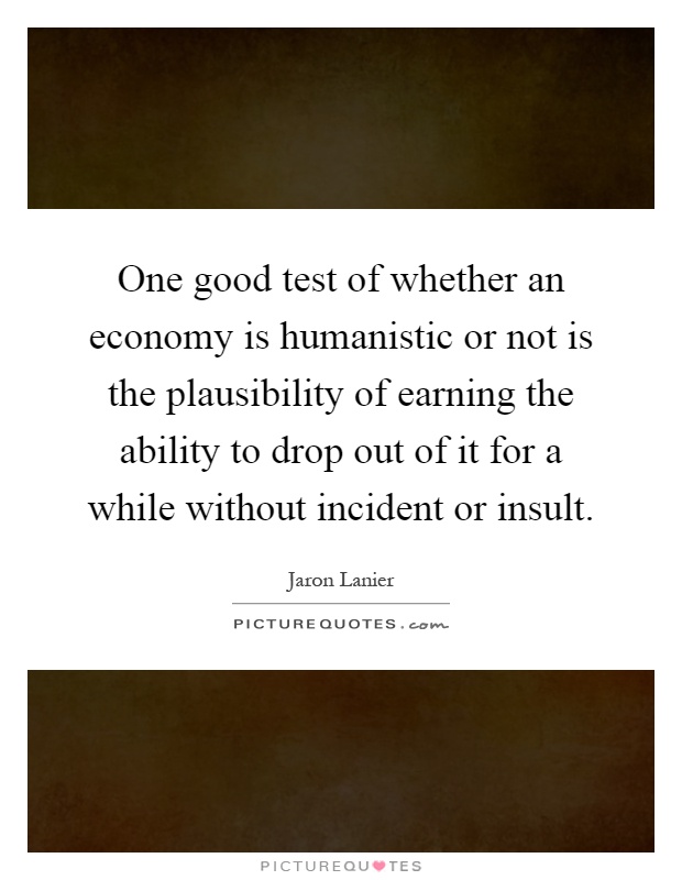 One good test of whether an economy is humanistic or not is the plausibility of earning the ability to drop out of it for a while without incident or insult Picture Quote #1