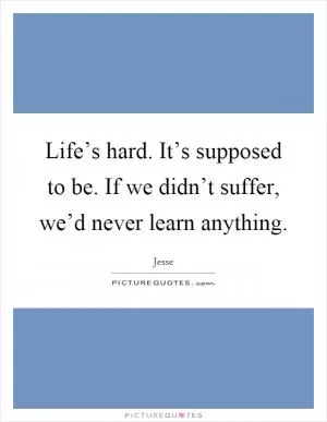 Life’s hard. It’s supposed to be. If we didn’t suffer, we’d never learn anything Picture Quote #1