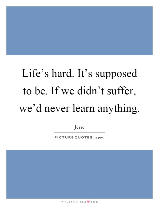 Life's hard. It's supposed to be. If we didn't suffer, we'd never learn anything Picture Quote #1