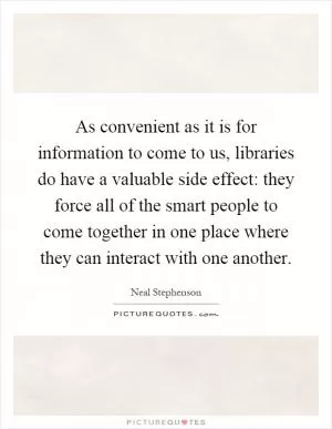 As convenient as it is for information to come to us, libraries do have a valuable side effect: they force all of the smart people to come together in one place where they can interact with one another Picture Quote #1