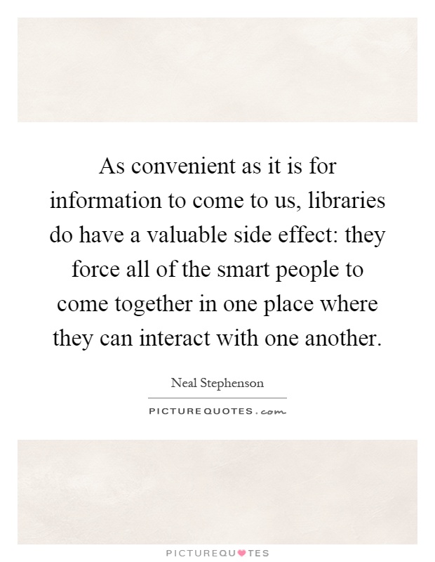 As convenient as it is for information to come to us, libraries do have a valuable side effect: they force all of the smart people to come together in one place where they can interact with one another Picture Quote #1