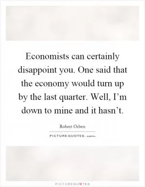 Economists can certainly disappoint you. One said that the economy would turn up by the last quarter. Well, I’m down to mine and it hasn’t Picture Quote #1