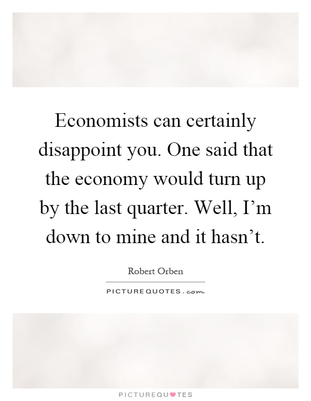 Economists can certainly disappoint you. One said that the economy would turn up by the last quarter. Well, I'm down to mine and it hasn't Picture Quote #1