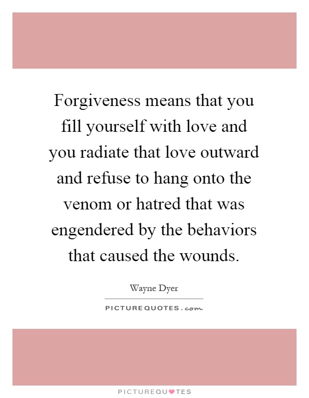 Forgiveness means that you fill yourself with love and you radiate that love outward and refuse to hang onto the venom or hatred that was engendered by the behaviors that caused the wounds Picture Quote #1