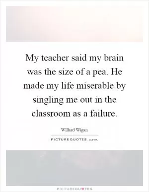 My teacher said my brain was the size of a pea. He made my life miserable by singling me out in the classroom as a failure Picture Quote #1