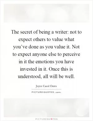 The secret of being a writer: not to expect others to value what you’ve done as you value it. Not to expect anyone else to perceive in it the emotions you have invested in it. Once this is understood, all will be well Picture Quote #1