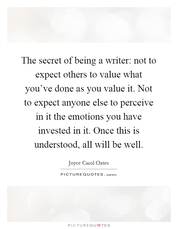 The secret of being a writer: not to expect others to value what you've done as you value it. Not to expect anyone else to perceive in it the emotions you have invested in it. Once this is understood, all will be well Picture Quote #1