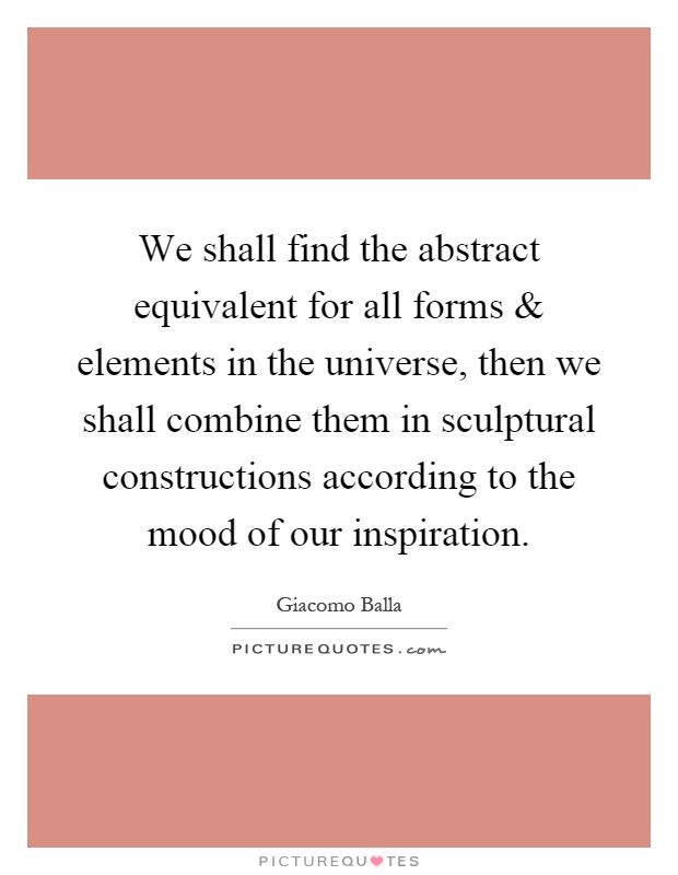 We shall find the abstract equivalent for all forms and elements in the universe, then we shall combine them in sculptural constructions according to the mood of our inspiration Picture Quote #1