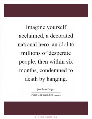 Imagine yourself acclaimed, a decorated national hero, an idol to millions of desperate people, then within six months, condemned to death by hanging Picture Quote #1