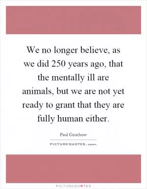 We no longer believe, as we did 250 years ago, that the mentally ill are animals, but we are not yet ready to grant that they are fully human either Picture Quote #1