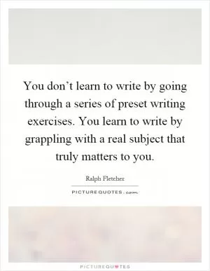 You don’t learn to write by going through a series of preset writing exercises. You learn to write by grappling with a real subject that truly matters to you Picture Quote #1