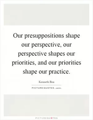 Our presuppositions shape our perspective, our perspective shapes our priorities, and our priorities shape our practice Picture Quote #1