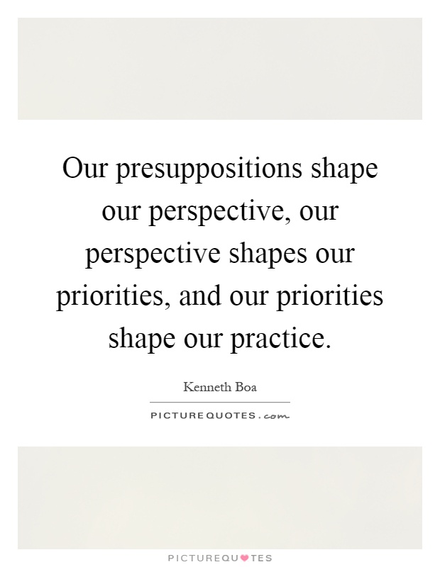 Our presuppositions shape our perspective, our perspective shapes our priorities, and our priorities shape our practice Picture Quote #1