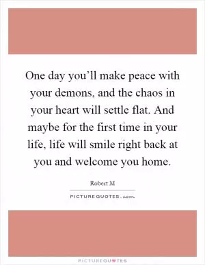 One day you’ll make peace with your demons, and the chaos in your heart will settle flat. And maybe for the first time in your life, life will smile right back at you and welcome you home Picture Quote #1