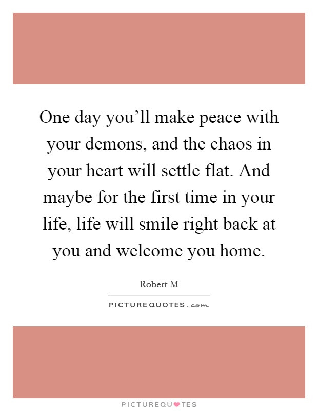 One day you'll make peace with your demons, and the chaos in your heart will settle flat. And maybe for the first time in your life, life will smile right back at you and welcome you home Picture Quote #1