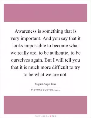 Awareness is something that is very important. And you say that it looks impossible to become what we really are, to be authentic, to be ourselves again. But I will tell you that it is much more difficult to try to be what we are not Picture Quote #1
