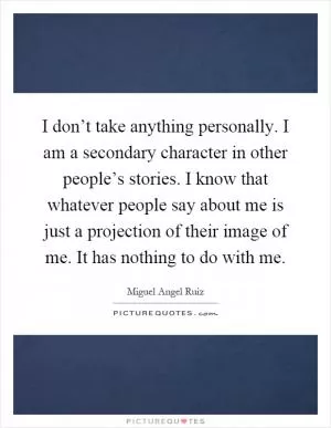 I don’t take anything personally. I am a secondary character in other people’s stories. I know that whatever people say about me is just a projection of their image of me. It has nothing to do with me Picture Quote #1