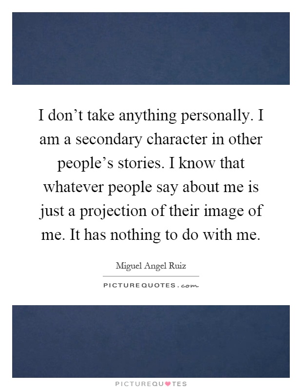 I don't take anything personally. I am a secondary character in other people's stories. I know that whatever people say about me is just a projection of their image of me. It has nothing to do with me Picture Quote #1