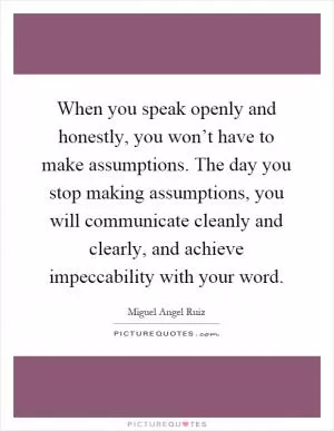 When you speak openly and honestly, you won’t have to make assumptions. The day you stop making assumptions, you will communicate cleanly and clearly, and achieve impeccability with your word Picture Quote #1