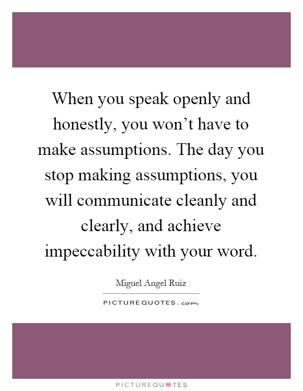 When you speak openly and honestly, you won't have to make assumptions. The day you stop making assumptions, you will communicate cleanly and clearly, and achieve impeccability with your word Picture Quote #1