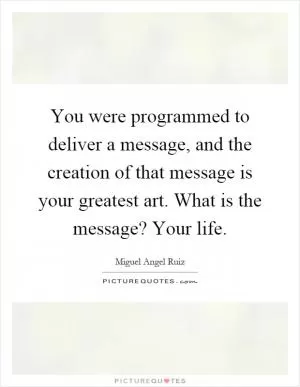 You were programmed to deliver a message, and the creation of that message is your greatest art. What is the message? Your life Picture Quote #1