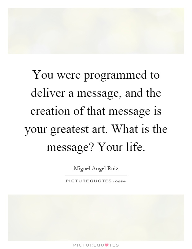 You were programmed to deliver a message, and the creation of that message is your greatest art. What is the message? Your life Picture Quote #1