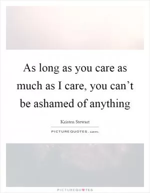 As long as you care as much as I care, you can’t be ashamed of anything Picture Quote #1