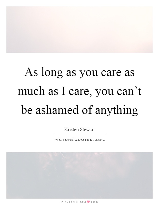 As long as you care as much as I care, you can't be ashamed of anything Picture Quote #1