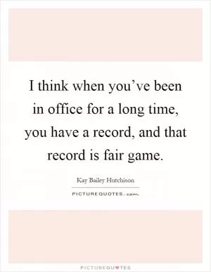 I think when you’ve been in office for a long time, you have a record, and that record is fair game Picture Quote #1