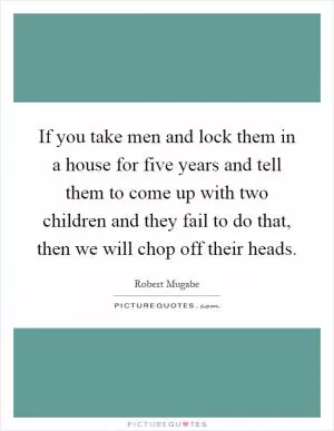 If you take men and lock them in a house for five years and tell them to come up with two children and they fail to do that, then we will chop off their heads Picture Quote #1
