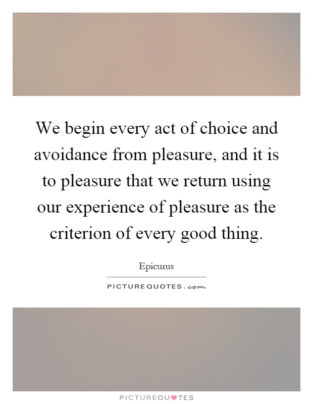 We begin every act of choice and avoidance from pleasure, and it is to pleasure that we return using our experience of pleasure as the criterion of every good thing Picture Quote #1