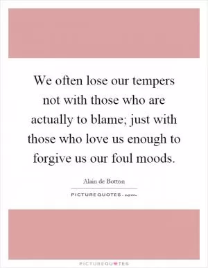 We often lose our tempers not with those who are actually to blame; just with those who love us enough to forgive us our foul moods Picture Quote #1