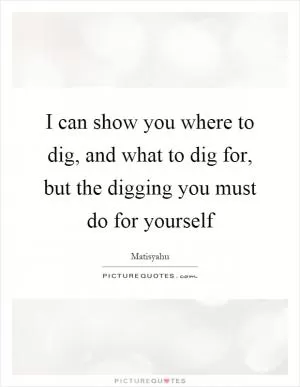 I can show you where to dig, and what to dig for, but the digging you must do for yourself Picture Quote #1