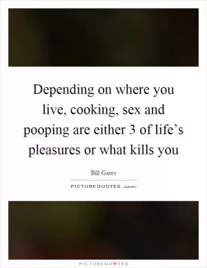Depending on where you live, cooking, sex and pooping are either 3 of life’s pleasures or what kills you Picture Quote #1