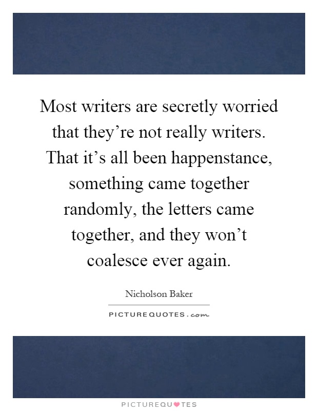 Most writers are secretly worried that they're not really writers. That it's all been happenstance, something came together randomly, the letters came together, and they won't coalesce ever again Picture Quote #1