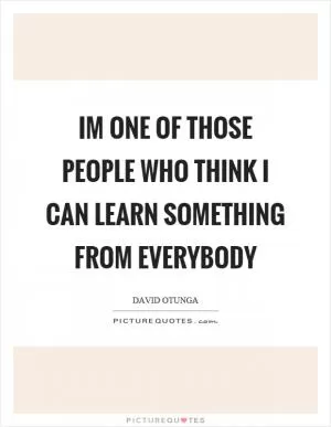 Im one of those people who think I can learn something from everybody Picture Quote #1