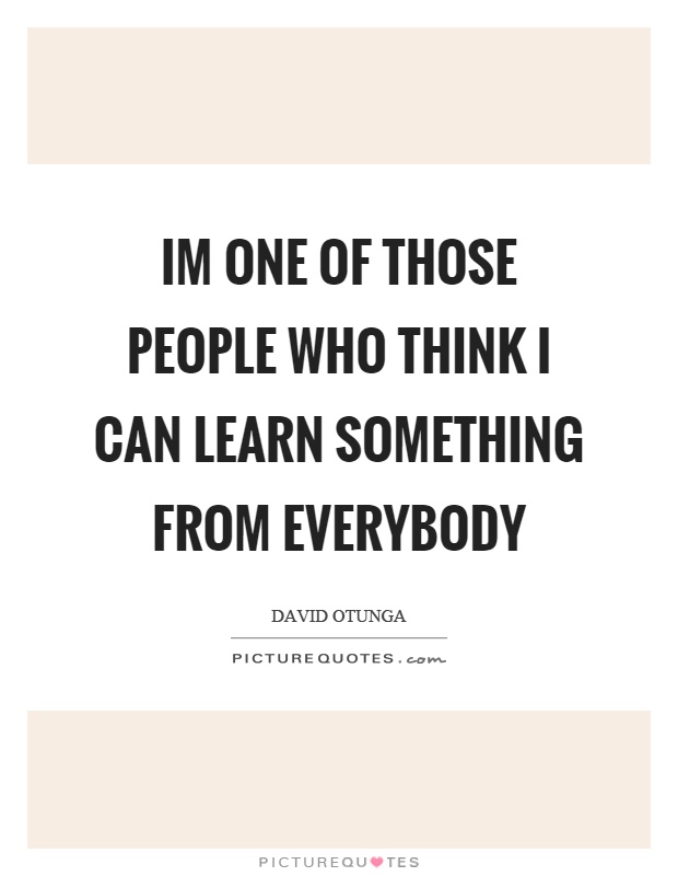 Im one of those people who think I can learn something from everybody Picture Quote #1