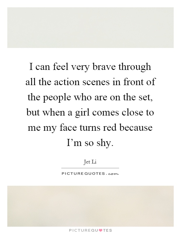 I can feel very brave through all the action scenes in front of the people who are on the set, but when a girl comes close to me my face turns red because I'm so shy Picture Quote #1