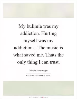My bulimia was my addiction. Hurting myself was my addiction... The music is what saved me. Thats the only thing I can trust Picture Quote #1