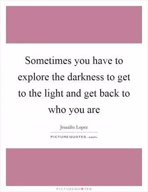 Sometimes you have to explore the darkness to get to the light and get back to who you are Picture Quote #1