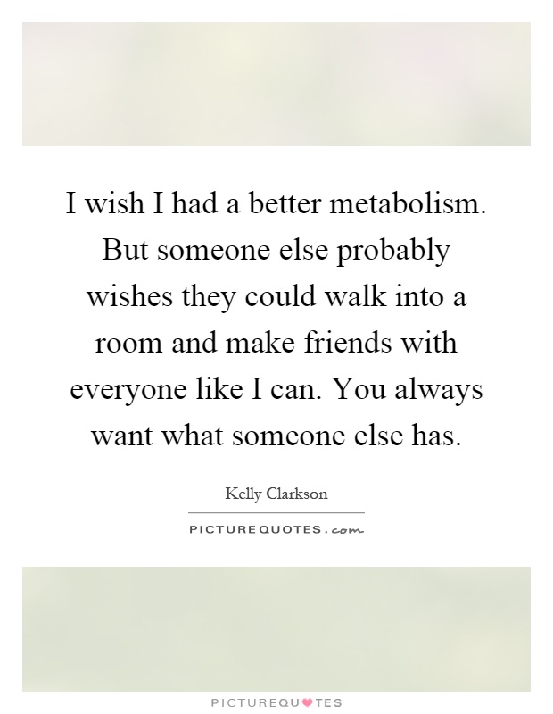 I wish I had a better metabolism. But someone else probably wishes they could walk into a room and make friends with everyone like I can. You always want what someone else has Picture Quote #1