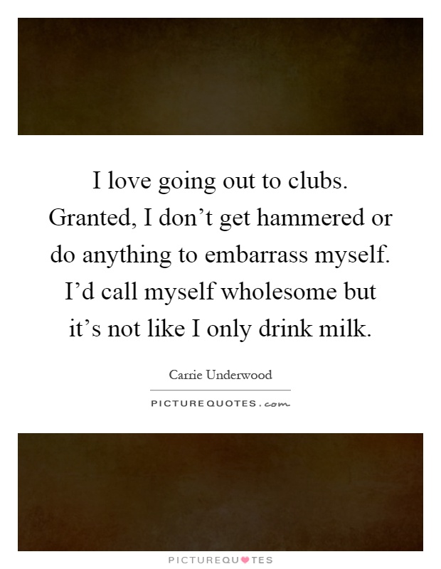 I love going out to clubs. Granted, I don't get hammered or do anything to embarrass myself. I'd call myself wholesome but it's not like I only drink milk Picture Quote #1