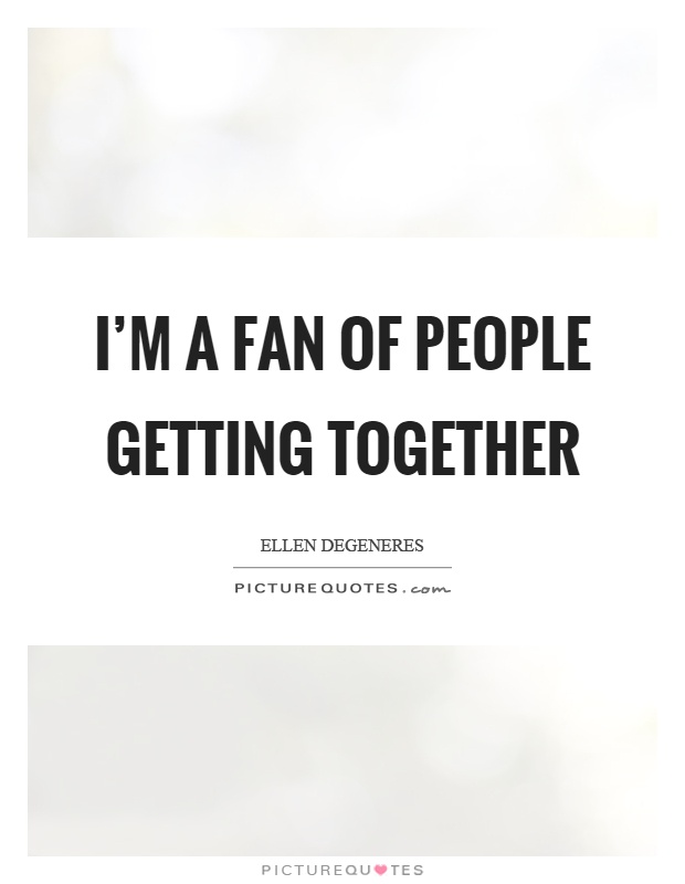 I'm a fan of people getting together Picture Quote #1